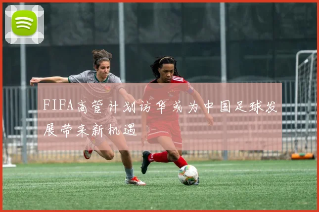 FIFA高管计划访华或为中国足球发展带来新机遇