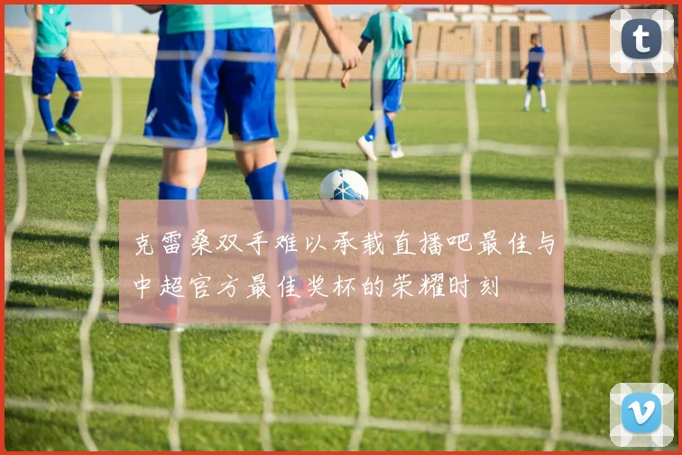 克雷桑双手难以承载直播吧最佳与中超官方最佳奖杯的荣耀时刻