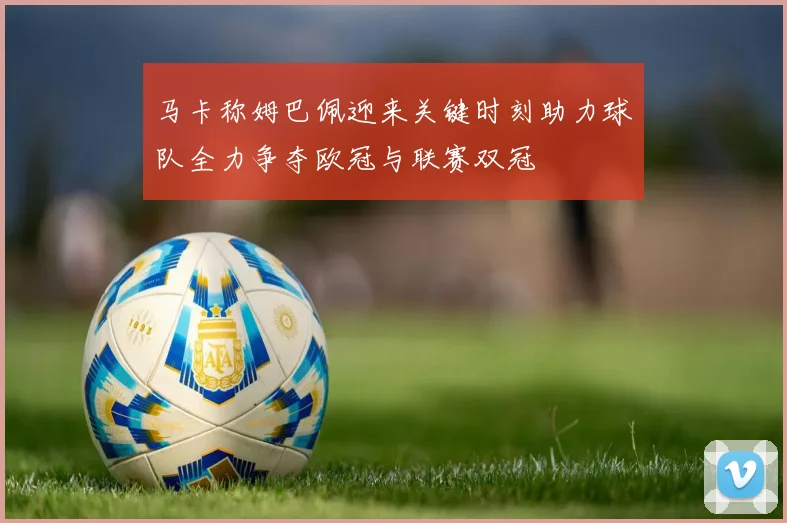 马卡称姆巴佩迎来关键时刻助力球队全力争夺欧冠与联赛双冠
