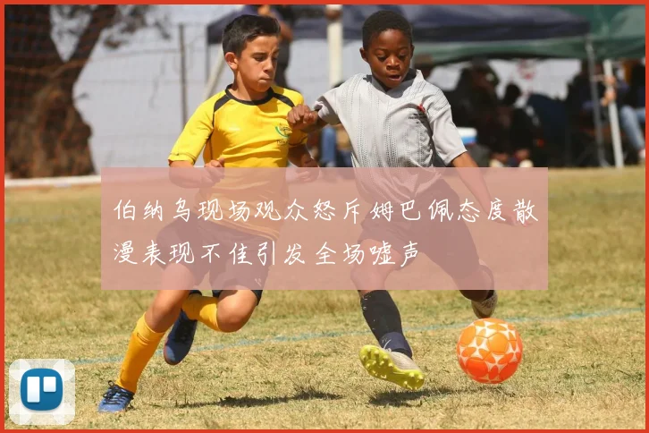 伯纳乌现场观众怒斥姆巴佩态度散漫表现不佳引发全场嘘声