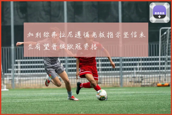 加利称弗拉尼遵循老板指示坚信米兰有望晋级欧冠资格