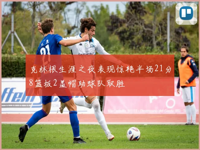 克林根生涯之夜表现惊艳半场21分8篮板2盖帽助球队取胜