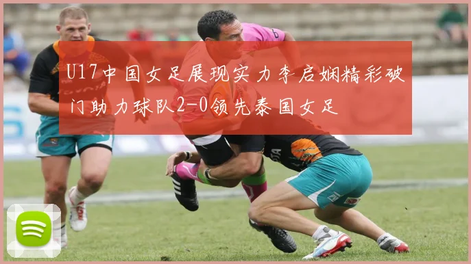 U17中国女足展现实力李启娴精彩破门助力球队2-0领先泰国女足