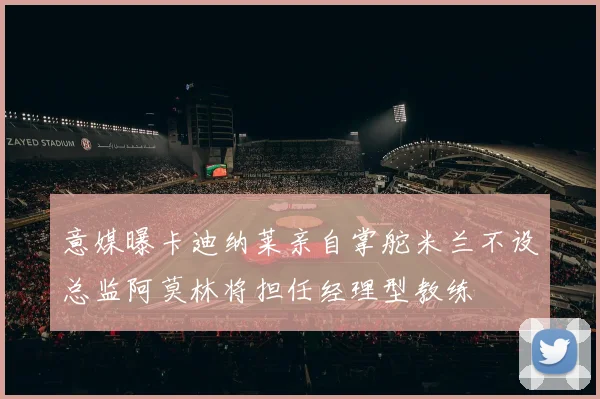 意媒曝卡迪纳莱亲自掌舵米兰不设总监阿莫林将担任经理型教练