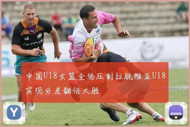 中国U18女篮全场压制拉脱维亚U18实现分差翻倍大胜