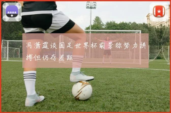 冯潇霆谈国足世界杯前景称努力拼搏但仍存差距