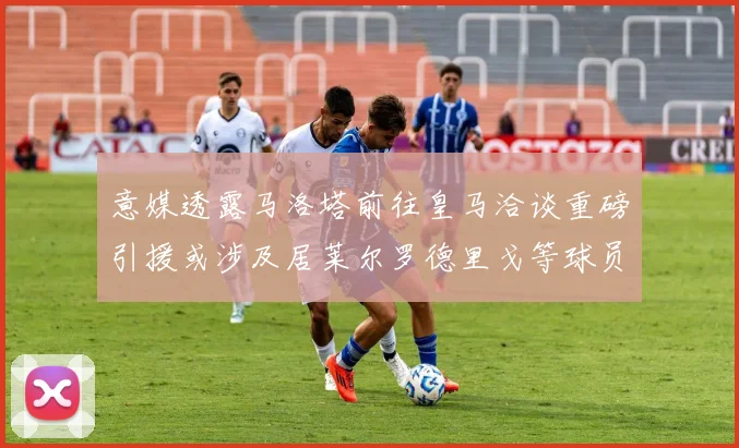 意媒透露马洛塔前往皇马洽谈重磅引援或涉及居莱尔罗德里戈等球员