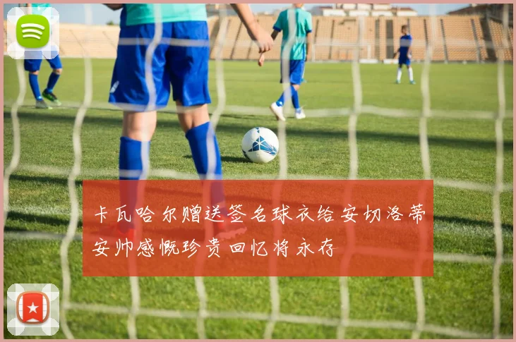 卡瓦哈尔赠送签名球衣给安切洛蒂安帅感慨珍贵回忆将永存