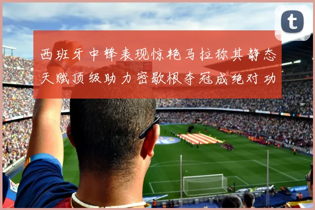 西班牙中锋表现惊艳马拉称其静态天赋顶级助力密歇根夺冠成绝对功臣