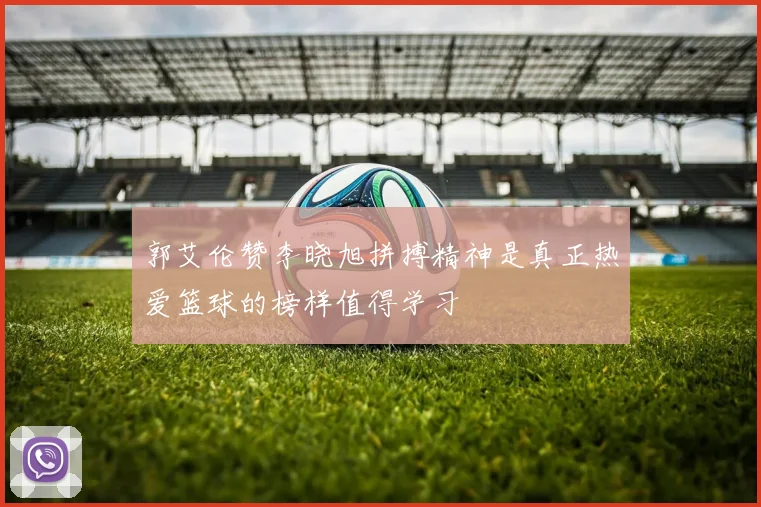 郭艾伦赞李晓旭拼搏精神是真正热爱篮球的榜样值得学习