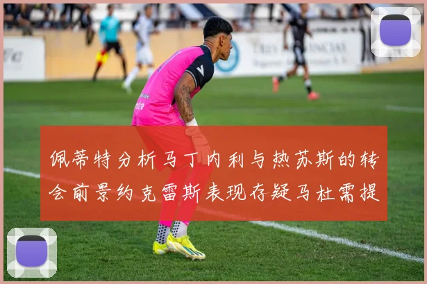 佩蒂特分析马丁内利与热苏斯的转会前景约克雷斯表现存疑马杜需提升才能留队