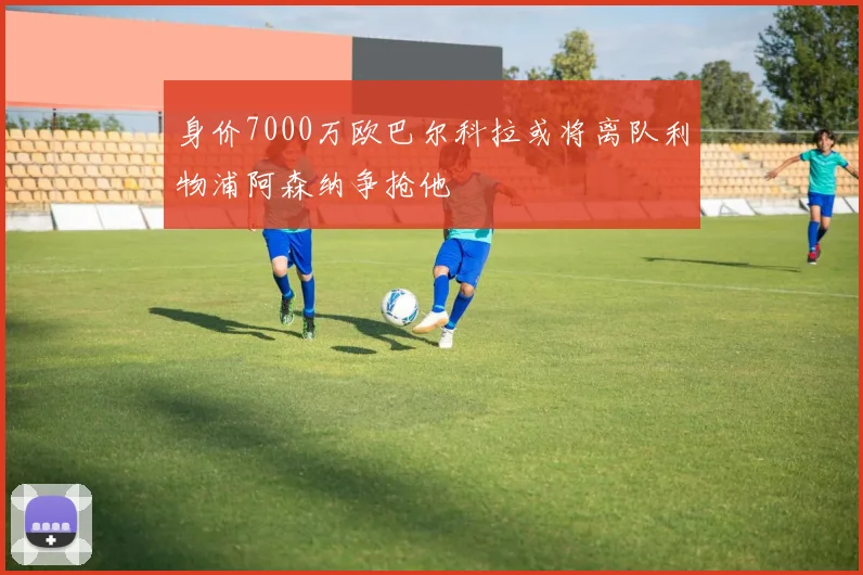 身价7000万欧巴尔科拉或将离队利物浦阿森纳争抢他