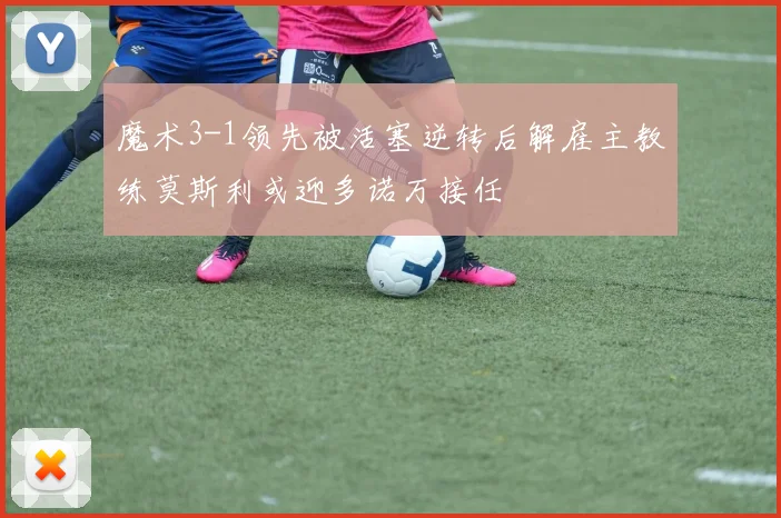 魔术3-1领先被活塞逆转后解雇主教练莫斯利或迎多诺万接任