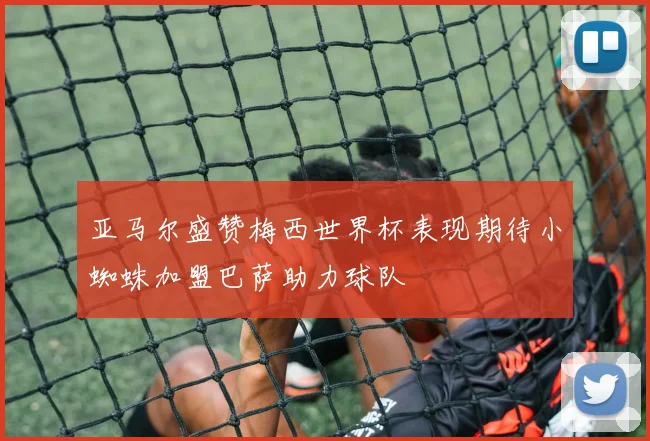 亚马尔盛赞梅西世界杯表现期待小蜘蛛加盟巴萨助力球队