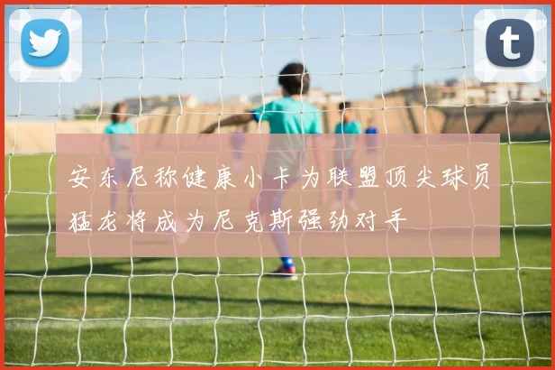 安东尼称健康小卡为联盟顶尖球员猛龙将成为尼克斯强劲对手