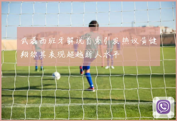 武磊西班牙解说首秀引发热议黄健翔称其表现超越新人水平