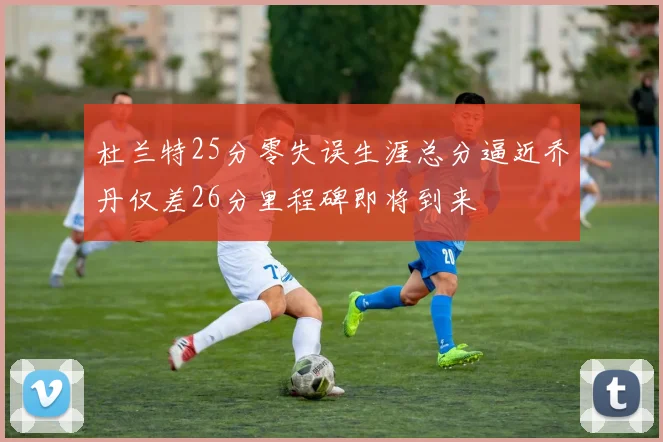 杜兰特25分零失误生涯总分逼近乔丹仅差26分里程碑即将到来