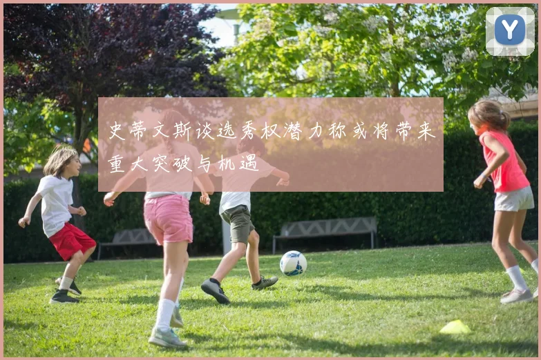 史蒂文斯谈选秀权潜力称或将带来重大突破与机遇