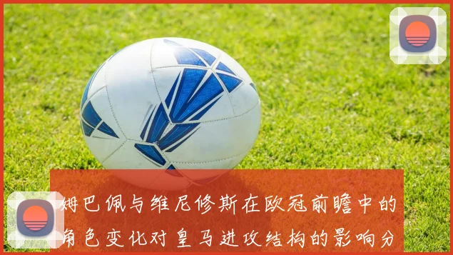 姆巴佩与维尼修斯在欧冠前瞻中的角色变化对皇马进攻结构的影响分析