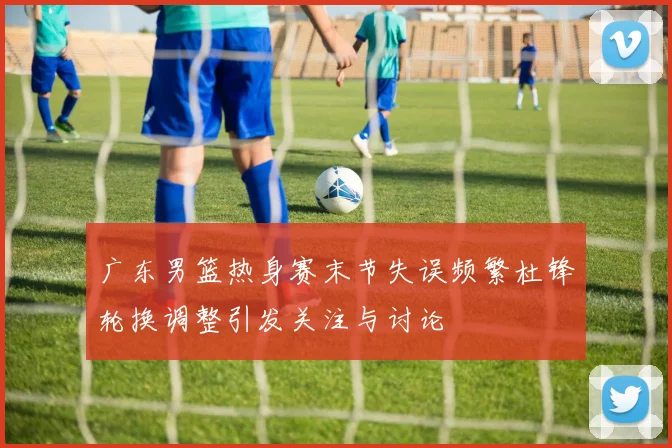 广东男篮热身赛末节失误频繁杜锋轮换调整引发关注与讨论